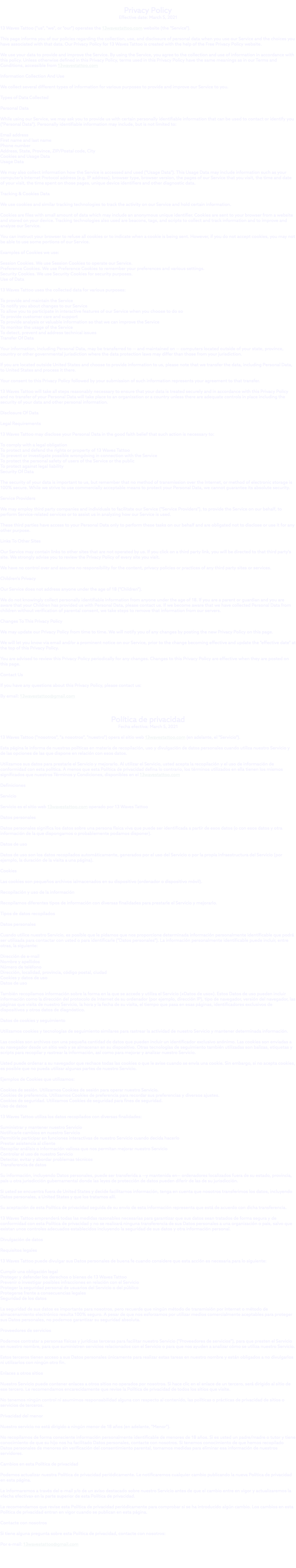  Privacy Policy Effective date: March 5, 2021 13 Waves Tattoo ("us", "we", or "our") operates the 13wavestattoo.com website (the "Service"). This page informs you of our policies regarding the collection, use, and disclosure of personal data when you use our Service and the choices you have associated with that data. Our Privacy Policy for 13 Waves Tattoo is created with the help of the Free Privacy Policy website. We use your data to provide and improve the Service. By using the Service, you agree to the collection and use of information in accordance with this policy. Unless otherwise defined in this Privacy Policy, terms used in this Privacy Policy have the same meanings as in our Terms and Conditions, accessible from 13wavestattoo.com Information Collection And Use We collect several different types of information for various purposes to provide and improve our Service to you. Types of Data Collected Personal Data While using our Service, we may ask you to provide us with certain personally identifiable information that can be used to contact or identify you ("Personal Data"). Personally identifiable information may include, but is not limited to: Email address First name and last name Phone number Address, State, Province, ZIP/Postal code, City Cookies and Usage Data Usage Data We may also collect information how the Service is accessed and used ("Usage Data"). This Usage Data may include information such as your computer's Internet Protocol address (e.g. IP address), browser type, browser version, the pages of our Service that you visit, the time and date of your visit, the time spent on those pages, unique device identifiers and other diagnostic data. Tracking & Cookies Data We use cookies and similar tracking technologies to track the activity on our Service and hold certain information. Cookies are files with small amount of data which may include an anonymous unique identifier. Cookies are sent to your browser from a website and stored on your device. Tracking technologies also used are beacons, tags, and scripts to collect and track information and to improve and analyze our Service. You can instruct your browser to refuse all cookies or to indicate when a cookie is being sent. However, if you do not accept cookies, you may not be able to use some portions of our Service. Examples of Cookies we use: Session Cookies. We use Session Cookies to operate our Service. Preference Cookies. We use Preference Cookies to remember your preferences and various settings. Security Cookies. We use Security Cookies for security purposes. Use of Data 13 Waves Tattoo uses the collected data for various purposes: To provide and maintain the Service To notify you about changes to our Service To allow you to participate in interactive features of our Service when you choose to do so To provide customer care and support To provide analysis or valuable information so that we can improve the Service To monitor the usage of the Service To detect, prevent and address technical issues Transfer Of Data Your information, including Personal Data, may be transferred to — and maintained on — computers located outside of your state, province, country or other governmental jurisdiction where the data protection laws may differ than those from your jurisdiction. If you are located outside United States and choose to provide information to us, please note that we transfer the data, including Personal Data, to United States and process it there. Your consent to this Privacy Policy followed by your submission of such information represents your agreement to that transfer. 13 Waves Tattoo will take all steps reasonably necessary to ensure that your data is treated securely and in accordance with this Privacy Policy and no transfer of your Personal Data will take place to an organization or a country unless there are adequate controls in place including the security of your data and other personal information. Disclosure Of Data Legal Requirements 13 Waves Tattoo may disclose your Personal Data in the good faith belief that such action is necessary to: To comply with a legal obligation To protect and defend the rights or property of 13 Waves Tattoo To prevent or investigate possible wrongdoing in connection with the Service To protect the personal safety of users of the Service or the public To protect against legal liability Security Of Data The security of your data is important to us, but remember that no method of transmission over the Internet, or method of electronic storage is 100% secure. While we strive to use commercially acceptable means to protect your Personal Data, we cannot guarantee its absolute security. Service Providers We may employ third party companies and individuals to facilitate our Service ("Service Providers"), to provide the Service on our behalf, to perform Service-related services or to assist us in analyzing how our Service is used. These third parties have access to your Personal Data only to perform these tasks on our behalf and are obligated not to disclose or use it for any other purpose. Links To Other Sites Our Service may contain links to other sites that are not operated by us. If you click on a third party link, you will be directed to that third party's site. We strongly advise you to review the Privacy Policy of every site you visit. We have no control over and assume no responsibility for the content, privacy policies or practices of any third party sites or services. Children's Privacy Our Service does not address anyone under the age of 18 ("Children"). We do not knowingly collect personally identifiable information from anyone under the age of 18. If you are a parent or guardian and you are aware that your Children has provided us with Personal Data, please contact us. If we become aware that we have collected Personal Data from children without verification of parental consent, we take steps to remove that information from our servers. Changes To This Privacy Policy We may update our Privacy Policy from time to time. We will notify you of any changes by posting the new Privacy Policy on this page. We will let you know via email and/or a prominent notice on our Service, prior to the change becoming effective and update the "effective date" at the top of this Privacy Policy. You are advised to review this Privacy Policy periodically for any changes. Changes to this Privacy Policy are effective when they are posted on this page. Contact Us If you have any questions about this Privacy Policy, please contact us: By email: 13wavestattoo@gmail.com Política de privacidad Fecha efectiva: March 5, 2021 13 Waves Tattoo ("nosotros", "a nosotros", "nuestro") opera el sitio web 13wavestattoo.com (en adelante, el "Servicio"). Esta página le informa de nuestras políticas en materia de recopilación, uso y divulgación de datos personales cuando utiliza nuestro Servicio y de las opciones de las que dispone en relación con esos datos. Utilizamos sus datos para prestarle el Servicio y mejorarlo. Al utilizar el Servicio, usted acepta la recopilación y el uso de información de conformidad con esta política. A menos que esta Política de privacidad defina lo contrario, los términos utilizados en ella tienen los mismos significados que nuestros Términos y Condiciones, disponibles en el 13wavestattoo.com Definiciones Servicio Servicio es el sitio web 13wavestattoo.com operado por 13 Waves Tattoo Datos personales Datos personales significa los datos sobre una persona física viva que puede ser identificada a partir de esos datos (o con esos datos y otra información de la que dispongamos o probablemente podamos disponer). Datos de uso Datos de uso son los datos recopilados automáticamente, generados por el uso del Servicio o por la propia infraestructura del Servicio (por ejemplo, la duración de la visita a una página). Cookies Las cookies son pequeños archivos ialmacenados en su dispositivo (ordenador o dispositivo móvil). Recopilación y uso de la información Recopilamos diferentes tipos de información con diversas finalidades para prestarle el Servicio y mejorarlo. Tipos de datos recopilados Datos personales Cuando utilice nuestro Servicio, es posible que le pidamos que nos proporcione determinada información personalmente identificable que podrá ser utilizada para contactar con usted o para identificarle ("Datos personales"). La información personalmente identificable puede incluir, entre otras, la siguiente: Dirección de e-mail Nombre y apellidos Número de teléfono Dirección, localidad, provincia, código postal, ciudad Cookies y datos de uso Datos de uso También recopilamos información sobre la forma en la que se accede y utiliza el Servicio («Datos de uso»). Estos Datos de uso pueden incluir información como la dirección del protocolo de Internet de su ordenador (por ejemplo, dirección IP), tipo de navegador, versión del navegador, las páginas que visita de nuestro Servicio, la hora y la fecha de su visita, el tiempo que pasa en esas páginas, identificadores exclusivos de dispositivos y otros datos de diagnóstico. Datos de cookies y seguimiento Utilizamos cookies y tecnologías de seguimiento similares para rastrear la actividad de nuestro Servicio y mantener determinada información. Las cookies son archivos con una pequeña cantidad de datos que pueden incluir un identificador exclusivo anónimo. Las cookies son enviadas a su navegador desde un sitio web y se almacenan en su dispositivo. Otras tecnologías de seguimiento también utilizadas son balizas, etiquetas y scripts para recopilar y rastrear la información, así como para mejorar y analizar nuestro Servicio. Usted puede ordenar a su navegador que rechace todas las cookies o que le avise cuando se envía una cookie. Sin embargo, si no acepta cookies, es posible que no pueda utilizar algunas partes de nuestro Servicio. Ejemplos de Cookies que utilizamos: Cookies de sesión. Utilizamos Cookies de sesión para operar nuestro Servicio. Cookies de preferencia. Utilizamos Cookies de preferencia para recordar sus preferencias y diversos ajustes. Cookies de seguridad. Utilizamos Cookies de seguridad para fines de seguridad. Uso de datos 13 Waves Tattoo utiliza los datos recopilados con diversas finalidades: Suministrar y mantener nuestro Servicio Notificarle cambios en nuestro Servicio Permitirle participar en funciones interactivas de nuestro Servicio cuando decida hacerlo Prestar asistencia al cliente Recopilar análisis o información valiosa que nos permitan mejorar nuestro Servicio Controlar el uso de nuestro Servicio Detectar, evitar y abordar problemas técnicos Transferencia de datos Su información, incluyendo Datos personales, puede ser transferida a —y mantenida en— ordenadores localizados fuera de su estado, provincia, país u otra jurisdicción gubernamental donde las leyes de protección de datos pueden diferir de las de su jurisdicción. Si usted se encuentra fuera de United States y decide facilitarnos información, tenga en cuenta que nosotros transferimos los datos, incluyendo Datos personales, a United States y que los tratamos allí. Su aceptación de esta Política de privacidad seguida de su envío de esta información representa que está de acuerdo con dicha transferencia. 13 Waves Tattoo emprenderá todas las medidas razonables necesarias para garantizar que sus datos sean tratados de forma segura y de conformidad con esta Política de privacidad y no se realizará ninguna transferencia de sus Datos personales a una organización o país, salvo que existan unos controles adecuados establecidos incluyendo la seguridad de sus datos y otra información personal. Divulgación de datos Requisitos legales 13 Waves Tattoo puede divulgar sus Datos personales de buena fe cuando considere que esta acción es necesaria para lo siguiente: Cumplir una obligación legal Proteger y defender los derechos o bienes de 13 Waves Tattoo Prevenir o investigar posibles infracciones en relación con el Servicio Proteger la seguridad personal de usuarios del Servicio o del público Protegerse frente a consecuencias legales Seguridad de los datos La seguridad de sus datos es importante para nosotros, pero recuerde que ningún método de transmisión por Internet o método de almacenamiento electrónico resulta 100% seguro. A pesar de que nos esforzamos por utilizar medios comercialmente aceptables para proteger sus Datos personales, no podemos garantizar su seguridad absoluta. Proveedores de servicios Podemos contratar a personas físicas y jurídicas terceras para facilitar nuestro Servicio ("Proveedores de servicios"), para que presten el Servicio en nuestro nombre, para que suministren servicios relacionados con el Servicio o para que nos ayuden a analizar cómo se utiliza nuestro Servicio. Estos terceros tienen acceso a sus Datos personales únicamente para realizar estas tareas en nuestro nombre y están obligados a no divulgarlos ni utilizarlos con ningún otro fin. Enlaces a otros sitios Nuestro Servicio puede contener enlaces a otros sitios no operados por nosotros. Si hace clic en el enlace de un tercero, será dirigido al sitio de ese tercero. Le recomendamos encarecidamente que revise la Política de privacidad de todos los sitios que visite. No tenemos ningún control ni asumimos responsabilidad alguna con respecto al contenido, las políticas o prácticas de privacidad de sitios o servicios de terceros. Privacidad del menor Nuestro servicio no está dirigido a ningún menor de 18 años (en adelante, "Menor"). No recopilamos de forma consciente información personalmente identificable de menores de 18 años. Si es usted un padre/madre o tutor y tiene conocimiento de que su hijo nos ha facilitado Datos personales, contacte con nosotros. Si tenemos conocimiento de que hemos recopilado Datos personales de menores sin verificación del consentimiento parental, tomamos medidas para eliminar esa información de nuestros servidores. Cambios en esta Política de privacidad Podemos actualizar nuestra Política de privacidad periódicamente. Le notificaremos cualquier cambio publicando la nueva Política de privacidad en esta página. Le informaremos a través del e-mail y/o de un aviso destacado sobre nuestro Servicio antes de que el cambio entre en vigor y actualizaremos la «fecha efectiva» en la parte superior de esta Política de privacidad. Le recomendamos que revise esta Política de privacidad periódicamente para comprobar si se ha introducido algún cambio. Los cambios en esta Política de privacidad entran en vigor cuando se publican en esta página. Contacte con nosotros Si tiene alguna pregunta sobre esta Política de privacidad, contacte con nosotros: Por e-mail: 13wavestattoo@gmail.com